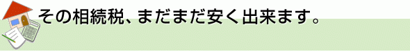 その相続税、まだまだ安く出来ます。